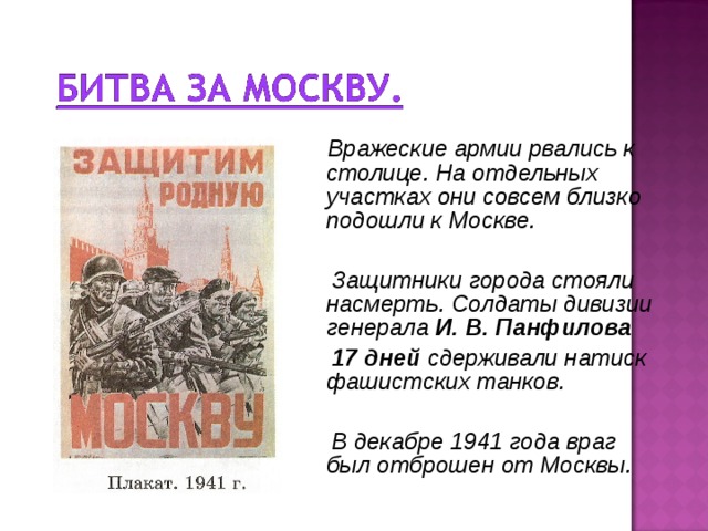 Вражеские армии рвались к столице. На отдельных участках они совсем близко подошли к Москве.   Защитники города стояли насмерть. Солдаты дивизии генерала И. В. Панфилова   17 дней сдерживали натиск фашистских танков.   В декабре 1941 года враг был отброшен от Москвы.