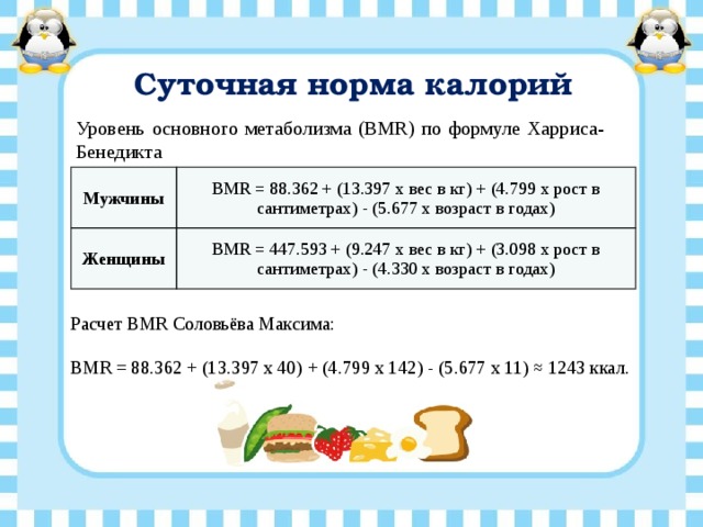Суточная норма калорий Уровень основного метаболизма (BMR) по формуле Харриса-Бенедикта Мужчины BMR = 88.362 + (13.397 x вес в кг) + (4.799 x рост в сантиметрах) - (5.677 x возраст в годах) Женщины BMR = 447.593 + (9.247 x вес в кг) + (3.098 x рост в сантиметрах) - (4.330 x возраст в годах) Расчет BMR Соловьёва Максима: BMR = 88.362 + (13.397 x 40) + (4.799 x 142) - (5.677 x 11) ≈ 1243 ккал.