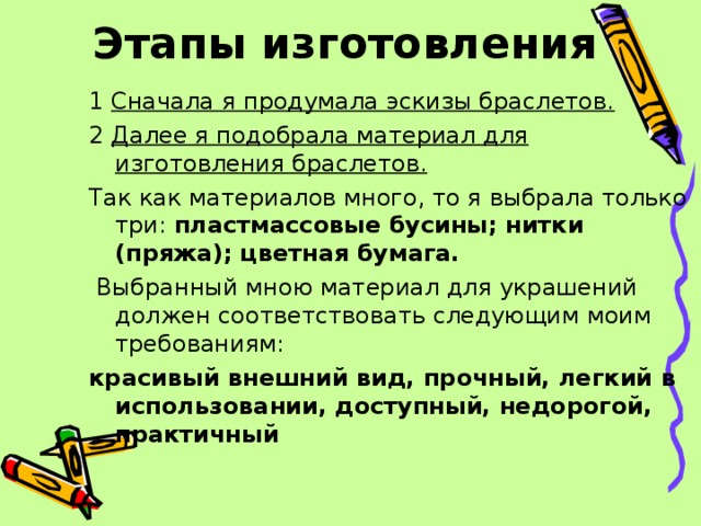 Этапы изготовления 1 Сначала я продумала эскизы браслетов. 2 Далее я подобрала материал для изготовления браслетов. Так как материалов много, то я выбрала только три: пластмассовые бусины; нитки (пряжа); цветная бумага.  Выбранный мною материал для украшений должен соответствовать следующим моим требованиям: красивый внешний вид, прочный, легкий в использовании, доступный, недорогой, практичный