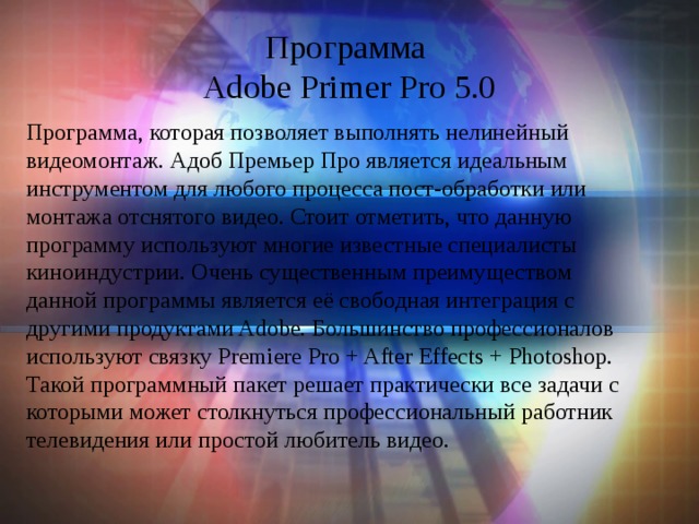 Программа  Adobe Primer Pro 5.0 Программа, которая позволяет выполнять нелинейный видеомонтаж. Адоб Премьер Про является идеальным инструментом для любого процесса пост-обработки или монтажа отснятого видео. Стоит отметить, что данную программу используют многие известные специалисты киноиндустрии. Очень существенным преимуществом данной программы является её свободная интеграция с другими продуктами Adobe. Большинство профессионалов используют связку Premiere Pro + After Effects + Photoshop. Такой программный пакет решает практически все задачи с которыми может столкнуться профессиональный работник телевидения или простой любитель видео.