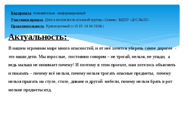 Вид проекта : познавательно –информационный  Участники проекта : Дети и воспитатели ясельной группы «Сказка». МДОУ «Д/С №102».  Продолжительность : Краткосрочный (с 15.03 -24.04.2018г.) Актуальность: В нашем огромном мире много опасностей, и от неё хочется уберечь самое дорогое - это наши дети. Мы взрослые, постоянно говорим – не трогай, нельзя, не упади, а ведь малыш не понимает почему! И поэтому в этом проекте, нам хотелось объяснить и показать – почему всё нельзя, почему нельзя трогать опасные предметы, почему нельзя прыгать на стуле, столе, диване и другой мебели, почему нельзя брать в рот мелкие предметы итд.