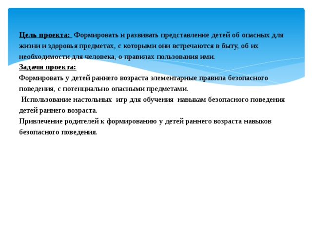 Цель проекта: Формировать и развивать представление детей об опасных для жизни и здоровья предметах, с которыми они встречаются в быту, об их необходимости для человека, о правилах пользования ими.  Задачи проекта:   Формировать у детей раннего возраста элементарные правила безопасного поведения, с потенциально опасными предметами.  Использование настольных игр для обучения навыкам безопасного поведения детей раннего возраста.  Привлечение родителей к формированию у детей раннего возраста навыков безопасного поведения.