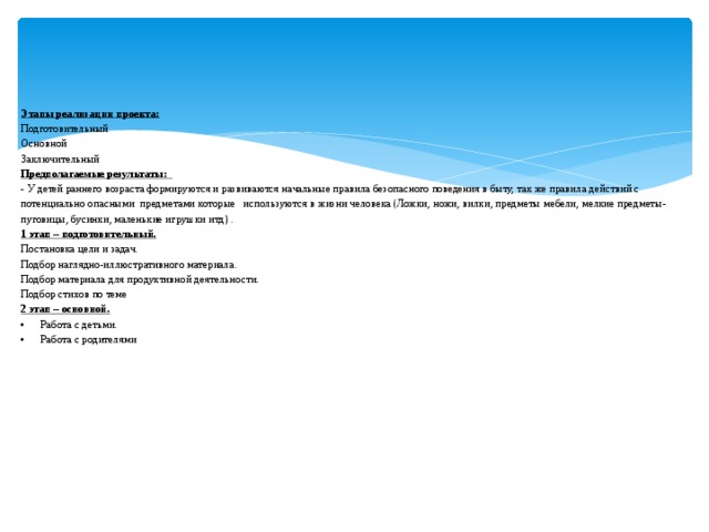 Этапы реализации проекта:  Подготовительный  Основной  Заключительный  Предполагаемые результаты:  - У детей раннего возраста формируются и развиваются начальные правила безопасного поведения в быту, так же правила действий с потенциально опасными предметами которые используются в жизни человека (Ложки, ножи, вилки, предметы мебели, мелкие предметы- пуговицы, бусинки, маленькие игрушки итд) .  1 этап – подготовительный.  Постановка цели и задач.  Подбор наглядно-иллюстративного материала.  Подбор материала для продуктивной деятельности.  Подбор стихов по теме  2 этап – основной.  •  Работа с детьми.  •  Работа с родителями