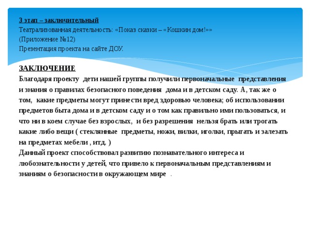 3 этап – заключительный  Театрализованная деятельность: «Показ сказки – «Кошкин дом!»»  (Приложение №12)  Презентация проекта на сайте ДОУ.     ЗАКЛЮЧЕНИЕ  Благодаря проекту дети нашей группы получили первоначальные представления и знания о правилах безопасного поведения дома и в детском саду. А, так же о том, какие предметы могут принести вред здоровью человека; об использовании предметов быта дома и в детском саду и о том как правильно ими пользоваться, и что ни в коем случае без взрослых, и без разрешения нельзя брать или трогать какие либо вещи ( стеклянные предметы, ножи, вилки, иголки, прыгать и залезать на предметах мебели , итд. )  Данный проект способствовал развитию познавательного интереса и любознательности у детей, что привело к первоначальным представлениям и знаниям о безопасности в окружающем мире .