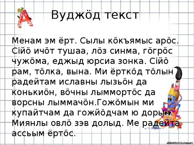 Вуджöд текст Менам эм ёрт. Сылы кöкъямыс арöс. Сiйö ичöт тушаа, лöз синма, гöгрöс чужöма, еджыд юрсиа зонка. Сiйö рам, тöлка, вына. Ми ёрткöд тöлын радейтам иславны лызьöн да конькиöн, вöчны лыммортöс да ворсны лыммачöн.Гожöмын ми купайтчам да гожйöдчам ю дорын. Миянлы овлö зэв долыд. Ме радейта ассьым ёртöс.