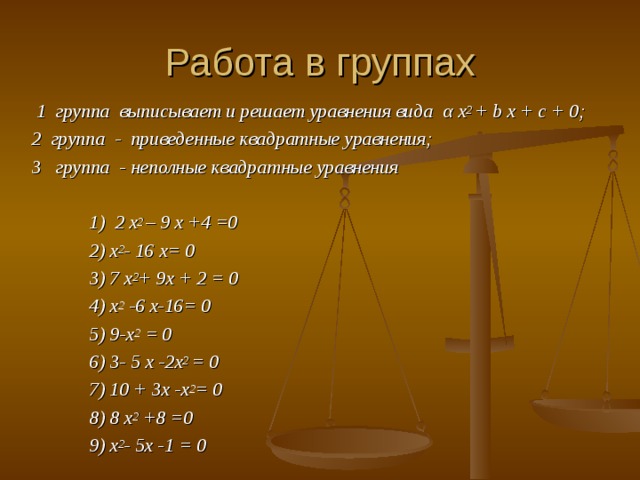 Работа в группах  1 группа выписывает и решает уравнения вида α x 2 + b x + c + 0; 2 группа - приведенные квадратные уравнения; 3 группа - неполные квадратные уравнения   1) 2 x 2 – 9 x +4 =0  2) x 2 - 16 x= 0  3) 7 x 2 + 9x + 2 = 0  4) x 2 -6 x-16= 0  5) 9-x 2 = 0  6) 3- 5 x -2x 2 = 0  7) 10 + 3x -x 2 = 0  8) 8 x 2 +8 =0  9) x 2 - 5x -1 = 0