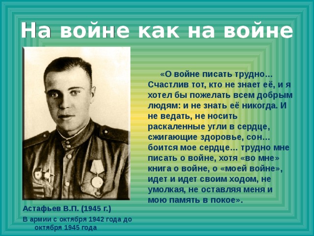 На войне как на войне  «О войне писать трудно… Счастлив тот, кто не знает её, и я хотел бы пожелать всем добрым людям: и не знать её никогда. И не ведать, не носить раскаленные угли в сердце, сжигающие здоровье, сон… боится мое сердце… трудно мне писать о войне, хотя «во мне» книга о войне, о «моей войне», идет и идет своим ходом, не умолкая, не оставляя меня и мою память в покое». Астафьев В.П. (1945 г.) В армии с октября 1942 года до октября 1945 года