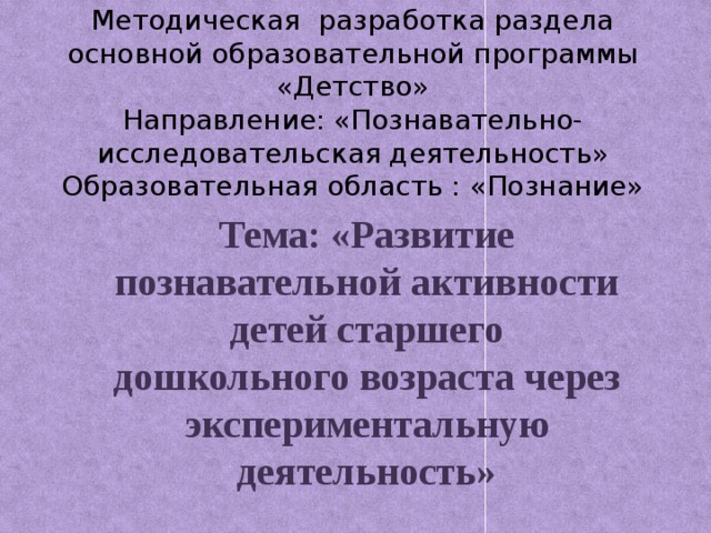 Методическая разработка раздела основной образовательной программы «Детство»  Направление: «Познавательно-исследовательская деятельность»  Образовательная область : «Познание»   Тема: «Развитие познавательной активности детей старшего дошкольного возраста через экспериментальную деятельность»