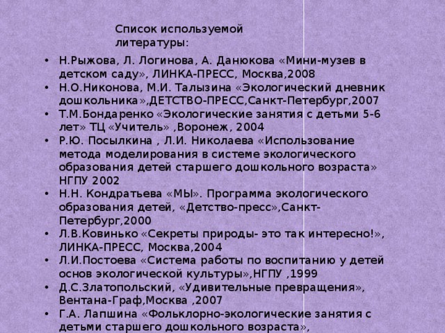 Список используемой литературы: Н.Рыжова, Л. Логинова, А. Данюкова «Мини-музев в детском саду», ЛИНКА-ПРЕСС, Москва,2008 Н.О.Никонова, М.И. Талызина «Экологический дневник дошкольника»,ДЕТСТВО-ПРЕСС,Санкт-Петербург,2007 Т.М.Бондаренко «Экологические занятия с детьми 5-6 лет» ТЦ «Учитель» ,Воронеж, 2004 Р.Ю. Посылкина , Л.И. Николаева «Использование метода моделирования в системе экологического образования детей старшего дошкольного возраста» НГПУ 2002 Н.Н. Кондратьева «МЫ». Программа экологического образования детей, «Детство-пресс»,Санкт-Петербург,2000 Л.В.Ковинько «Секреты природы- это так интересно!», ЛИНКА-ПРЕСС, Москва,2004 Л.И.Постоева «Система работы по воспитанию у детей основ экологической культуры»,НГПУ ,1999 Д.С.Златопольский, «Удивительные превращения», Вентана-Граф,Москва ,2007 Г.А. Лапшина «Фольклорно-экологические занятия с детьми старшего дошкольного возраста», «Учитель»,Волгоград,2006 Журнал «Обруч», 2004 №5 Глен Синглон «365 научных экспериментов»