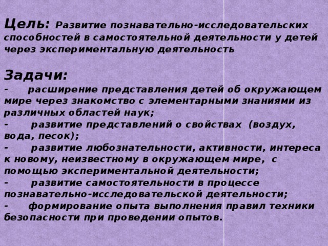 Цель: Развитие познавательно-исследовательских способностей в самостоятельной деятельности у детей через экспериментальную деятельность   Задачи:  - расширение представления детей об окружающем мире через знакомство с элементарными знаниями из различных областей наук;  - развитие представлений о свойствах (воздух, вода, песок);  - развитие любознательности, активности, интереса к новому, неизвестному в окружающем мире, с помощью экспериментальной деятельности;  - развитие самостоятельности в процессе познавательно-исследовательской деятельности;  - формирование опыта выполнения правил техники безопасности при проведении опытов.