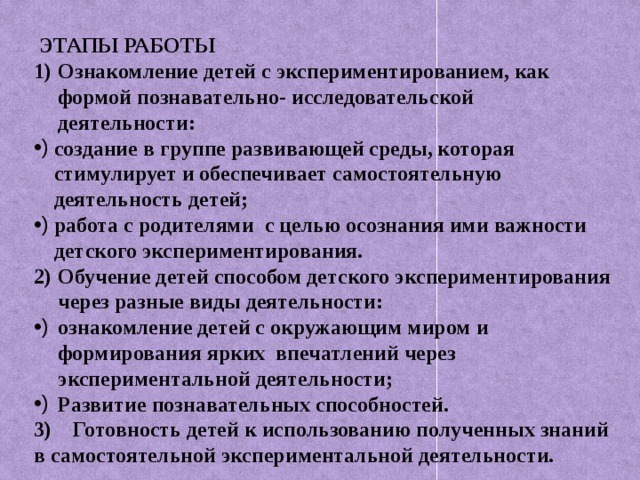 ЭТАПЫ РАБОТЫ Ознакомление детей с экспериментированием, как формой познавательно- исследовательской деятельности: создание в группе развивающей среды, которая стимулирует и обеспечивает самостоятельную деятельность детей; работа с родителями с целью осознания ими важности детского экспериментирования. Обучение детей способом детского экспериментирования через разные виды деятельности: ознакомление детей с окружающим миром и формирования ярких впечатлений через экспериментальной деятельности; Развитие познавательных способностей. 3) Готовность детей к использованию полученных знаний в самостоятельной экспериментальной деятельности.