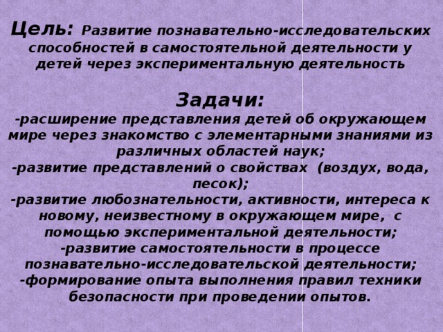 Цель: Развитие познавательно-исследовательских способностей в самостоятельной деятельности у детей через экспериментальную деятельность   Задачи:  -расширение представления детей об окружающем мире через знакомство с элементарными знаниями из различных областей наук;  -развитие представлений о свойствах (воздух, вода, песок);  -развитие любознательности, активности, интереса к новому, неизвестному в окружающем мире, с помощью экспериментальной деятельности;  -развитие самостоятельности в процессе познавательно-исследовательской деятельности;  -формирование опыта выполнения правил техники безопасности при проведении опытов.