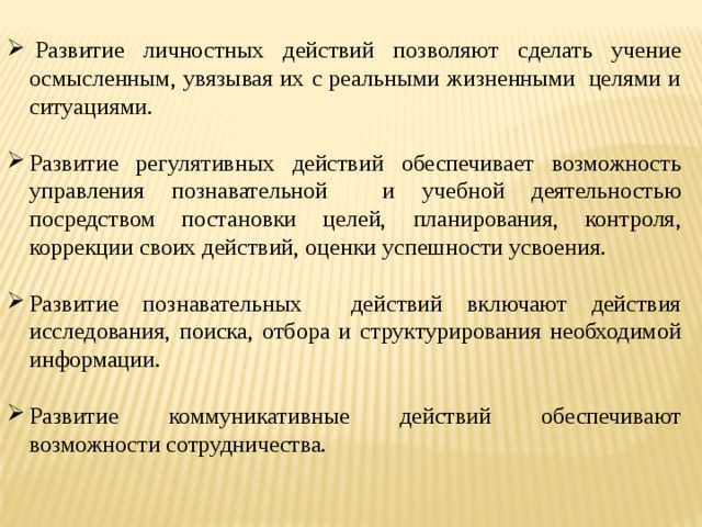   Развитие личностных действий позволяют сделать учение осмысленным, увязывая их с реальными жизненными  целями и ситуациями. Развитие регулятивных действий обеспечивает возможность управления познавательной и учебной деятельностью посредством постановки целей, планирования, контроля, коррекции своих действий, оценки успешности усвоения. Развитие познавательных действий включают действия исследования, поиска, отбора и структурирования необходимой информации. Развитие коммуникативные действий обеспечивают возможности сотрудничества.