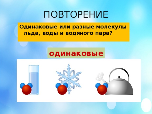 ПОВТОРЕНИЕ Одинаковые или разные молекулы льда, воды и водяного пара? одинаковые