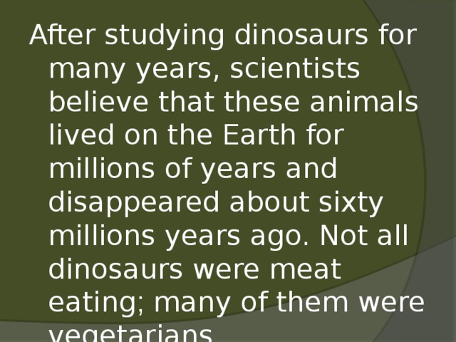 After studying dinosaurs for many years, scientists believe that these animals lived on the Earth for millions of years and disappeared about sixty millions years ago. Not all dinosaurs were meat eating ; many of them were vegetarians.