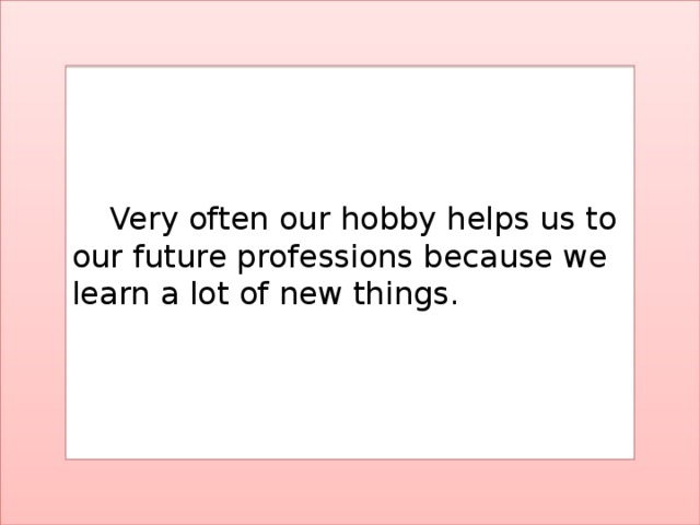 Very often our hobby helps us to our future professions because we learn a lot of new things.