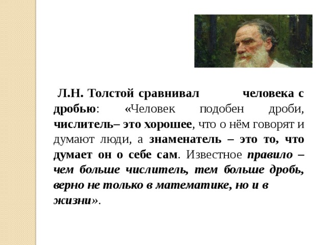 Л.Н. Толстой сравнивал человека с дробью : «Человек подобен дроби, числитель– это хорошее , что о нём говорят и думают люди, а знаменатель – это то, что думает он о себе сам . Известное правило – чем больше числитель, тем больше дробь, верно не только в математике, но и в жизни» .