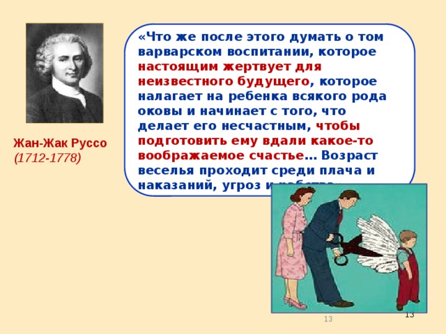 «Что же после этого думать о том варварском воспитании, которое настоящим жертвует для неизвестного будущего , которое налагает на ребенка всякого рода оковы и начинает с того, что делает его несчастным, чтобы подготовить ему вдали какое-то воображаемое счастье … Возраст веселья проходит среди плача и наказаний, угроз и рабства». Жан-Жак Руссо (1712-1778) 12