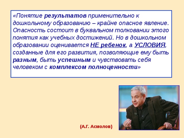 «Понятие результатов применительно к дошкольному образованию – крайне опасное явление. Опасность состоит в буквальном толковании этого понятия как учебных достижений. Но в дошкольном образовании оценивается НЕ ребенок , а УСЛОВИЯ , созданные для его развития, позволяющие ему быть разным , быть успешным и чувствовать себя человеком с комплексом полноценности »  (А.Г. Асмолов)