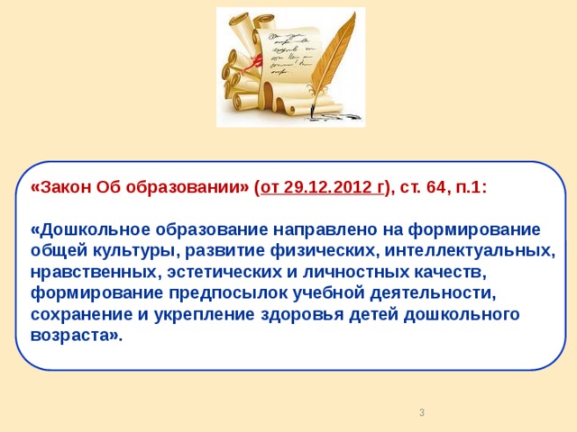 «Закон Об образовании» ( от 29.12.2012 г ), ст. 64, п.1: «Дошкольное образование направлено на формирование общей культуры, развитие физических, интеллектуальных, нравственных, эстетических и личностных качеств, формирование предпосылок учебной деятельности, сохранение и укрепление здоровья детей дошкольного возраста». 2