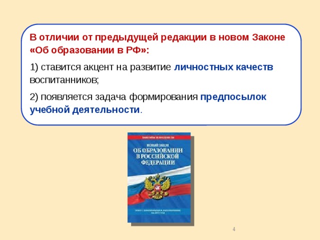 В отличии от предыдущей редакции в новом Законе «Об образовании в РФ»: 1) ставится акцент на развитие личностных качеств воспитанников; 2) появляется задача формирования предпосылок учебной деятельности . Перенос в современных нормативных документах акцента с подготовки ребенка к будущей (взрослой) жизни на полноценное проживание детства как самоценного и социально значимого периода способствует изменению представлений о результатах дошкольного образования . Этим результатом должно стать не только усвоение ребенком определенных социальных ролей, норм и правил, знаний и навыков, но в первую очередь свой для каждого уровень развития любознательности, самостоятельности, активности, познавательной инициативы, готовности в новой, нестандартной ситуации, в условиях дефицита информации к поиску решений, преодолению ошибок и неудач . 2 2