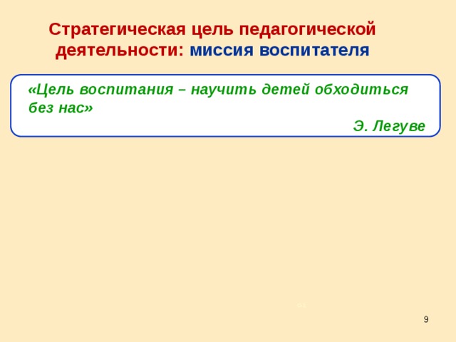 Стратегическая цель педагогической деятельности: миссия воспитателя «Цель воспитания – научить детей обходиться без нас» Э. Легуве Большинство воспитателей отказываются понимать и принимать такую цель, забывая, что результат их деятельности не то, насколько ребенок зависим от воспитателя, а то, насколько он от него свободен. То есть дальнейшее развитие ребенка напрямую зависит от успешной работы воспитателя, и главным показателем ее результативности является то, что ребенок самостоятельно выполняет определенные операции без помощи воспитателя. Наша задача – сделать ребенка свободным, чтобы ребенок поверил в свои собственные силы. С–1