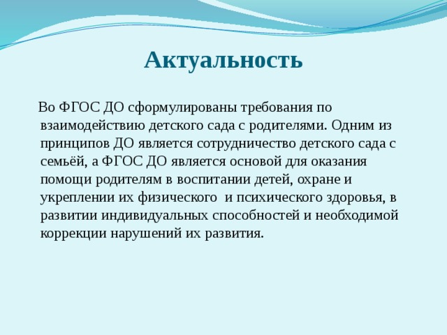 Актуальность  Во ФГОС ДО сформулированы требования по взаимодействию детского сада с родителями. Одним из принципов ДО является сотрудничество детского сада с семьёй, а ФГОС ДО является основой для оказания помощи родителям в воспитании детей, охране и укреплении их физического и психического здоровья, в развитии индивидуальных способностей и необходимой коррекции нарушений их развития.