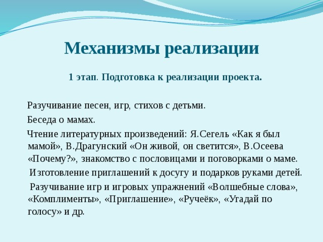 Механизмы реализации  1 этап . Подготовка к реализации проекта.   Разучивание песен, игр, стихов с детьми.  Беседа о мамах.  Чтение литературных произведений: Я.Сегель «Как я был мамой», В.Драгунский «Он живой, он светится», В.Осеева «Почему?», знакомство с пословицами и поговорками о маме.  Изготовление приглашений к досугу и подарков руками детей.  Разучивание игр и игровых упражнений «Волшебные слова», «Комплименты», «Приглашение», «Ручеёк», «Угадай по голосу» и др.