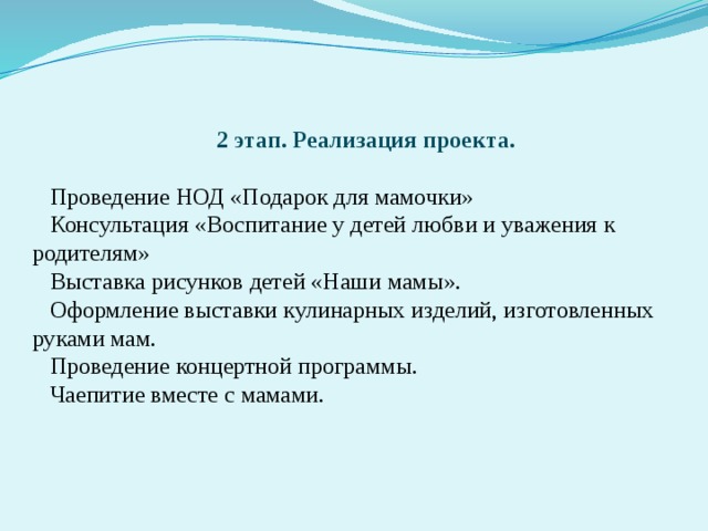 2 этап.  Реализация проекта.  Проведение НОД «Подарок для мамочки» Консультация «Воспитание у детей любви и уважения к родителям» Выставка рисунков детей «Наши мамы». Оформление выставки кулинарных изделий, изготовленных руками мам. Проведение концертной программы. Чаепитие вместе с мамами.