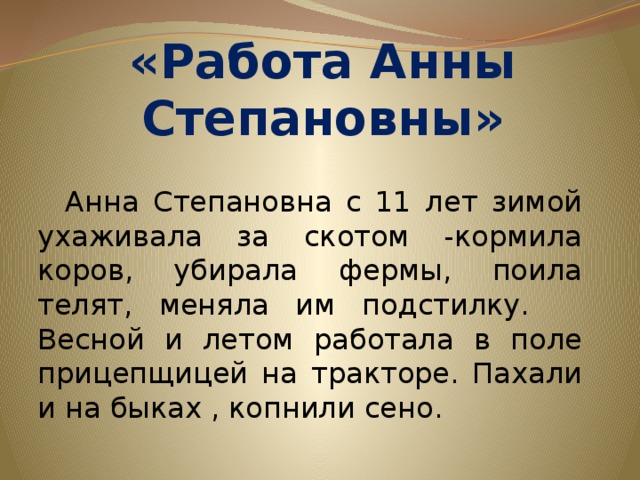 «Работа Анны Степановны»  Анна Степановна с 11 лет зимой ухаживала за скотом -кормила коров, убирала фермы, поила телят, меняла им подстилку. Весной и летом работала в поле прицепщицей на тракторе. Пахали и на быках , копнили сено.