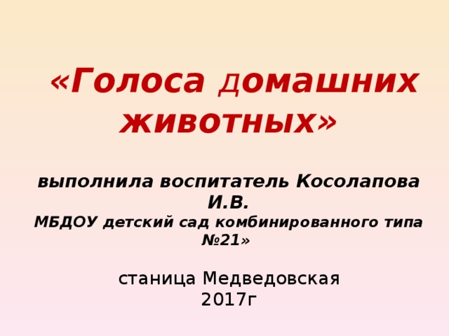 « Голоса д омашних животных »   выполнила воспитатель Косолапова И.В.  МБДОУ детский сад комбинированного типа №21»   станица Медведовская  2017г