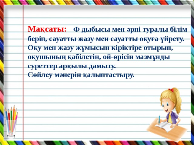 Мақсаты: Ф дыбысы мен әрпі туралы білім беріп, сауатты жазу мен сауатты оқуға үйрету. Оқу мен жазу жұмысын кіріктіре отырып, оқушының қабілетін, ой-өрісін мазмұнды суреттер арқылы дамыту. Сөйлеу мәнерін қалыптастыру.