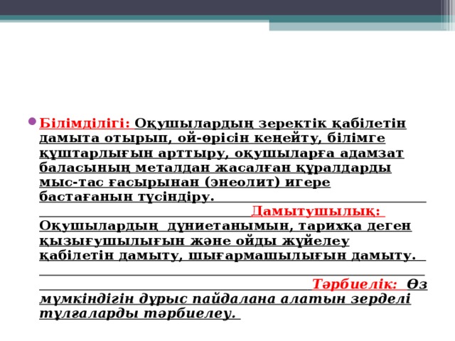 Білімділігі: Оқушылардың зеректік қабілетін дамыта отырып, ой-өрісін кеңейту, білімге құштарлығын арттыру, оқушыларға адамзат баласының металдан жасалған құралдарды мыс-тас ғасырынан (энеолит) игере бастағанын түсіндіру. Дамытушылық: Оқушылардың дүниетанымын, тарихқа деген қызығушылығын және ойды жүйелеу қабілетін дамыту, шығармашылығын дамыту.  Тәрбиелік: Өз мүмкіндігін дұрыс пайдалана алатын зерделі тұлғаларды тәрбиелеу.