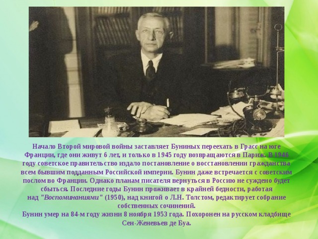 Начало Второй мировой войны заставляет Буниных переехать в Грасс на юге Франции, где они живут 6 лет, и только в 1945 году возвращаются в Париж. В 1946 году советское правительство издало постановление о восстановлении гражданства всем бывшим подданным Российской империи. Бунин даже встречается с советским послом во Франции. Однако планам писателя вернуться в Россию не суждено будет сбыться. Последние годы Бунин проживает в крайней бедности, работая над  