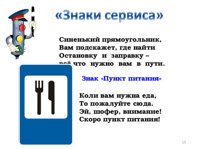 Синенький прямоугольник,  Вам подскажет, где найти  Остановку и заправку –  всё что нужно вам в пути.      Знак «Пункт питания» Коли вам нужна еда,  То пожалуйте сюда.  Эй, шофер, внимание!  Скоро пункт питания!