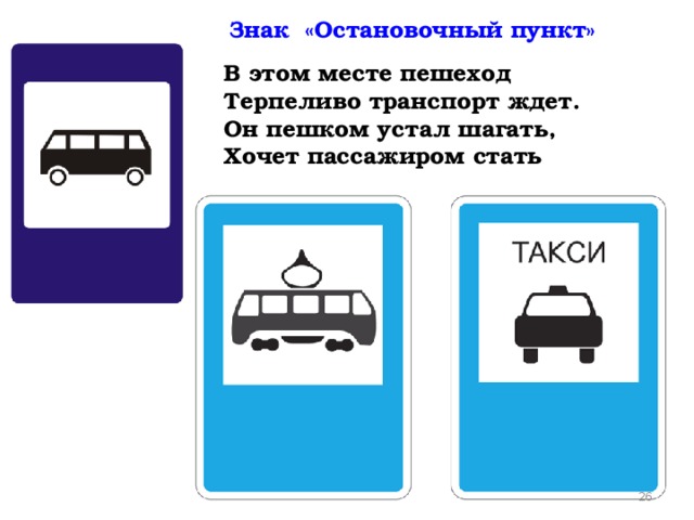 Знак «Остановочный пункт» В этом месте пешеход  Терпеливо транспорт ждет.  Он пешком устал шагать,  Хочет пассажиром стать