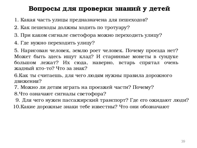 Вопросы для проверки знаний у детей 1. Какая часть улицы предназначена для пешеходов? 2. Как пешеходы должны ходить по тротуару? 3. При каком сигнале светофора можно переходить улицу? 4. Где нужно переходить улицу? 5. Нарисован человек, землю роет человек. Почему проезда нет? Может быть здесь ищут клад? И старинные монеты в сундуке большом лежат? Их сюда, наверно, встарь спрятал очень жадный кто-то? Что за знак? 6.Как ты считаешь, для чего людям нужны правила дорожного движения? 7. Можно ли детям играть на проезжей части? Почему? 8.Что означают сигналы светофора? 9. Для чего нужен пассажирский транспорт? Где его ожидают люди? 10.Какие дорожные знаки тебе известны? Что они обозначают