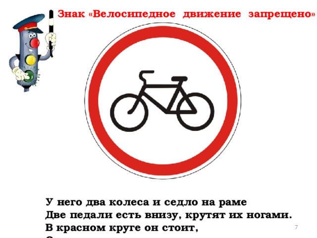 Знак «Велосипедное движение запрещено» У него два колеса и седло на раме  Две педали есть внизу, крутят их ногами.  В красном круге он стоит,  О запрете говорит.       