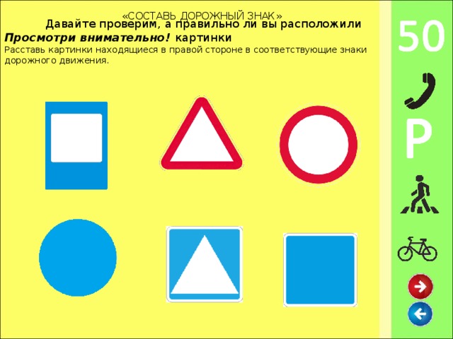 Давайте проверим, а правильно ли вы расположили картинки «СОСТАВЬ ДОРОЖНЫЙ ЗНАК» Просмотри внимательно! Расставь картинки  находящиеся в правой стороне в соответствующие знаки дорожного движения.