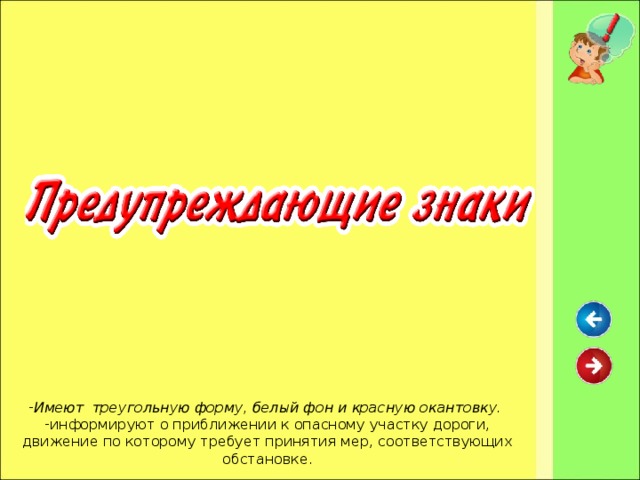 Имеют треугольную форму, белый фон и красную окантовку. информируют о приближении к опасному участку дороги, движение по которому требует принятия мер, соответствующих обстановке.