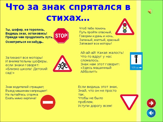 Что за знак спрятался в стихах… Чтоб тебе помочь  Путь пройти опасный,  Говорим и день и ночь,  Зеленый, желтый, красный  Затихают все моторы! Ты, шофер, не торопись,  Видишь знак, остановись!  Прежде чем продолжить путь,  Осмотреться не забудь .   Ай-ай-ай! Какая жалость!  Что-то вдруг у нас сломалось.  Знак нам этот говорит:  «Здесь машинный Айболит !» Затихают все моторы!  И внимательны шоферы,  если знаки говорят:  «Близко школа! Детский сад!» Если видишь этот знак,  Знай, что он не просто так.  Чтобы не было проблем,  Уступи дорогу всем!   Знак водителей стращает,  Въезд машинам запрещает!  Не пытайтесь сгоряча  Ехать мимо кирпича!