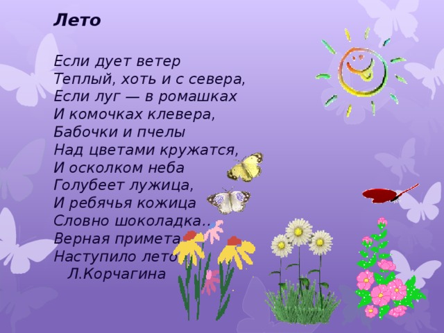 Лето  Если дует ветер  Теплый, хоть и с севера,  Если луг — в ромашках  И комочках клевера,  Бабочки и пчелы  Над цветами кружатся,  И осколком неба  Голубеет лужица,  И ребячья кожица  Словно шоколадка….  Верная примета:  Наступило лето       Л.Корчагина    