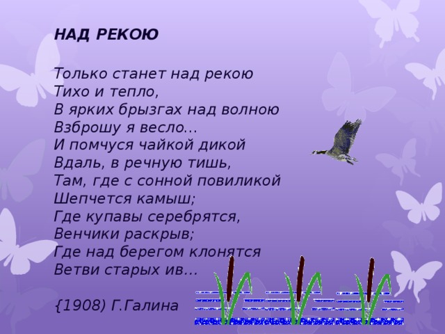 НАД РЕКОЮ  Только станет над рекою  Тихо и тепло,   В ярких брызгах над волною  Взброшу я весло...   И помчуся чайкой дикой  Вдаль, в речную тишь,   Там, где с сонной повиликой  Шепчется камыш;  Где купавы серебрятся,  Венчики раскрыв;  Где над берегом клонятся  Ветви старых ив…   {1908) Г.Галина