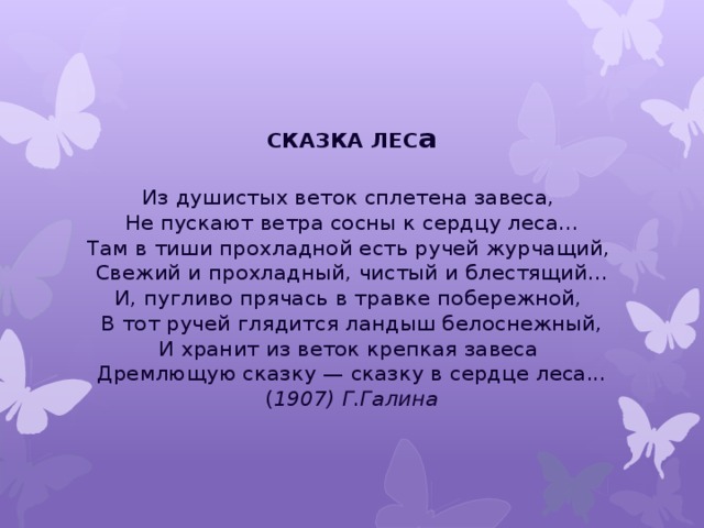 СКАЗКА ЛЕС а  Из душистых веток сплетена завеса,   Не пускают ветра сосны к сердцу леса...  Там в тиши прохладной есть ручей журчащий,   Свежий и прохладный, чистый и блестящий...  И, пугливо прячась в травке побережной,   В тот ручей глядится ландыш белоснежный,  И хранит из веток крепкая завеса   Дремлющую сказку — сказку в сердце леса...  ( 1907) Г.Галина