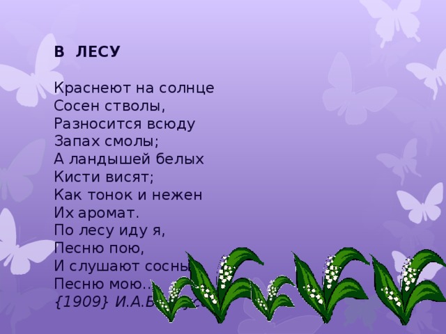 В ЛЕСУ   Краснеют на солнце  Сосен стволы,   Разносится всюду  Запах смолы;  А ландышей белых  Кисти висят;  Как тонок и нежен  Их аромат.  По лесу иду я,  Песню пою,   И слушают сосны  Песню мою…  {1909} И.А.Белоусов