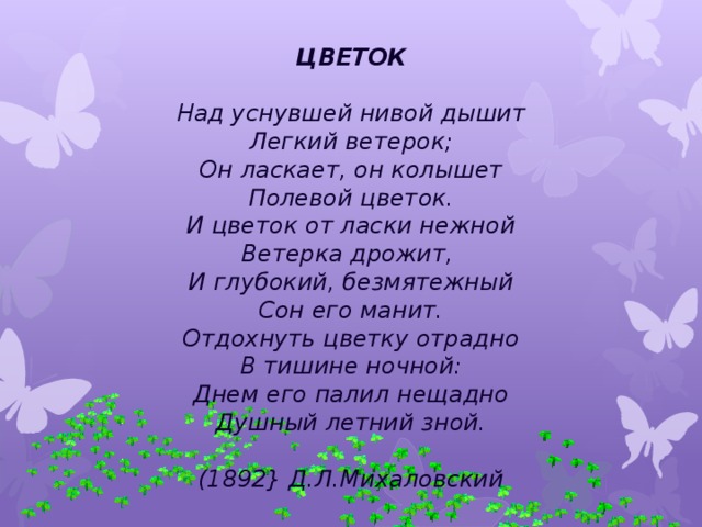 ЦВЕТОК   Над уснувшей нивой дышит  Легкий ветерок;  Он ласкает, он колышет  Полевой цветок.  И цветок от ласки нежной  Ветерка дрожит,   И глубокий, безмятежный  Сон его манит.  Отдохнуть цветку отрадно  В тишине ночной:  Днем его палил нещадно  Душный летний зной.   (1892} Д.Л.Михаловский