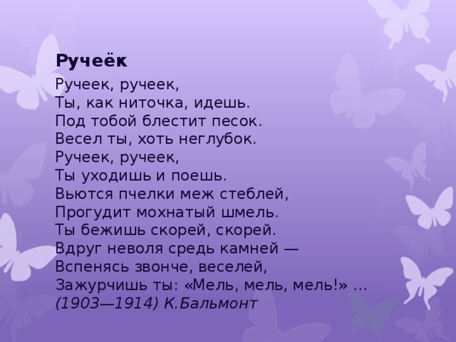 Ручеёк Ручеек, ручеек,  Ты, как ниточка, идешь.  Под тобой блестит песок.  Весел ты, хоть неглубок.  Ручеек, ручеек,  Ты уходишь и поешь.  Вьются пчелки меж стеблей,   Прогудит мохнатый шмель.   Ты бежишь скорей, скорей.   Вдруг неволя средь камней —   Вспенясь звонче, веселей,   Зажурчишь ты: «Мель, мель, мель!» …  (1903—1914) К.Бальмонт