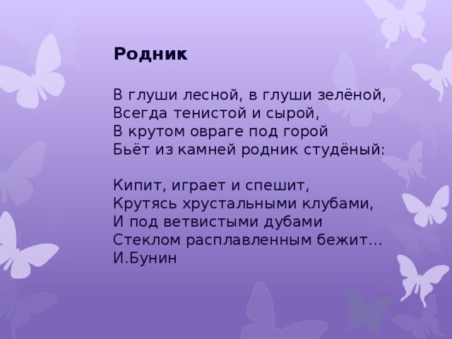 Родник   В глуши лесной, в глуши зелёной,  Всегда тенистой и сырой,  В крутом овраге под горой  Бьёт из камней родник студёный:   Кипит, играет и спешит,  Крутясь хрустальными клубами,  И под ветвистыми дубами  Стеклом расплавленным бежит…  И.Бунин