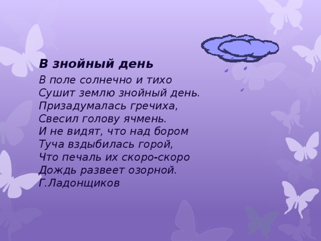 В знойный день В поле солнечно и тихо  Сушит землю знойный день.  Призадумалась гречиха,  Свесил голову ячмень.  И не видят, что над бором  Туча вздыбилась горой,  Что печаль их скоро-скоро  Дождь развеет озорной.  Г.Ладонщиков