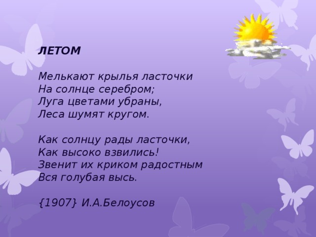 ЛЕТОМ   Мелькают крылья ласточки   На солнце серебром;  Луга цветами убраны,   Леса шумят кругом.   Как солнцу рады ласточки,   Как высоко взвились!   Звенит их криком радостным   Вся голубая высь.   {1907} И.А.Белоусов